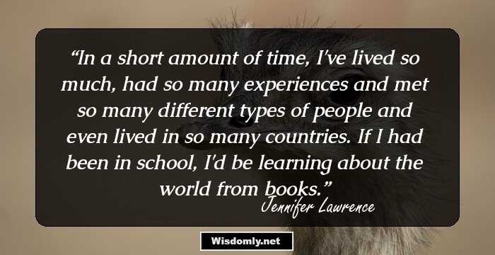 In a short amount of time, I've lived so much, had so many experiences and met so many different types of people and even lived in so many countries. If I had been in school, I'd be learning about the world from books.