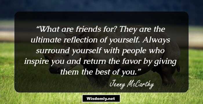 What are friends for? They are the ultimate reflection of yourself. Always surround yourself with people who inspire you and return the favor by giving them the best of you.