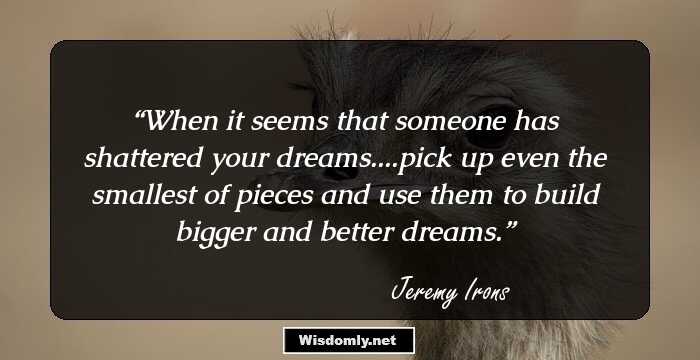 When it seems that someone has shattered your dreams....pick up even the smallest of pieces and use them to build bigger and better dreams.