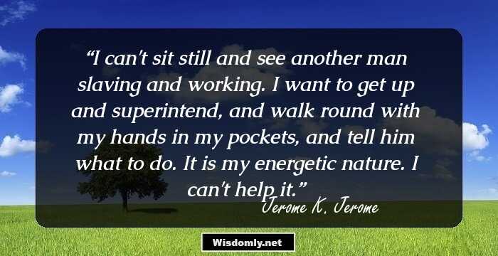 I can't sit still and see another man slaving and working. I want to get up and superintend, and walk round with my hands in my pockets, and tell him what to do. It is my energetic nature. I can't help it.