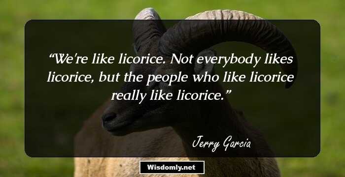 We're like licorice. Not everybody likes licorice, but the people who like licorice really like licorice.