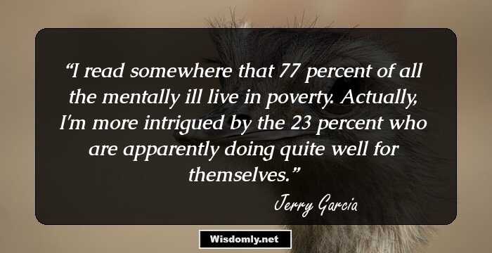 I read somewhere that 77 percent of all the mentally ill live in poverty. Actually, I'm more intrigued by the 23 percent who are apparently doing quite well for themselves.