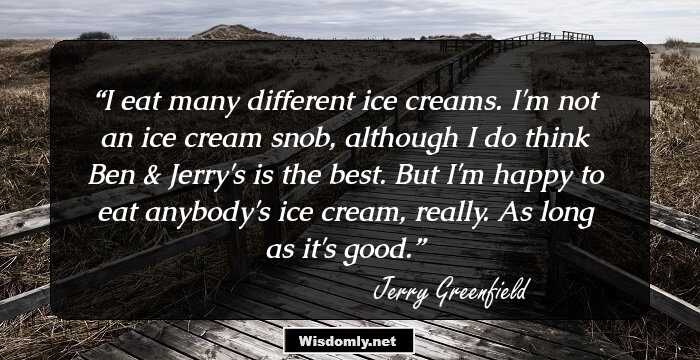 I eat many different ice creams. I'm not an ice cream snob, although I do think Ben & Jerry's is the best. But I'm happy to eat anybody's ice cream, really. As long as it's good.