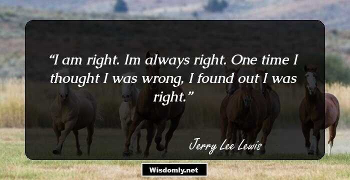 I am right. I`m always right. One time I thought I was wrong, I found out I was right.