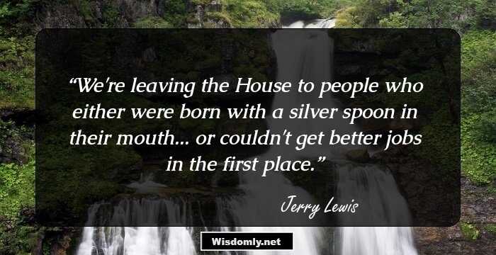 We're leaving the House to people who either were born with a silver spoon in their mouth... or couldn't get better jobs in the first place.