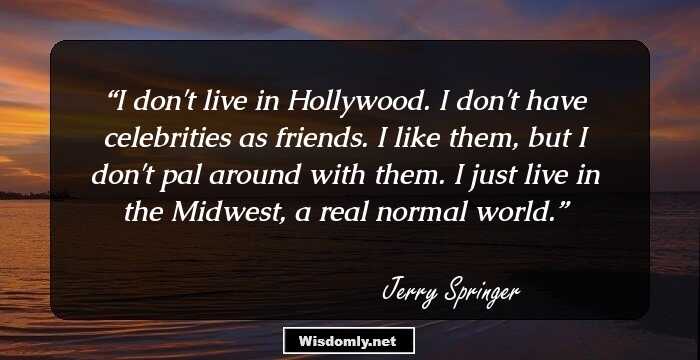 I don't live in Hollywood. I don't have celebrities as friends. I like them, but I don't pal around with them. I just live in the Midwest, a real normal world.