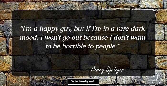 I'm a happy guy, but if I'm in a rare dark mood, I won't go out because I don't want to be horrible to people.