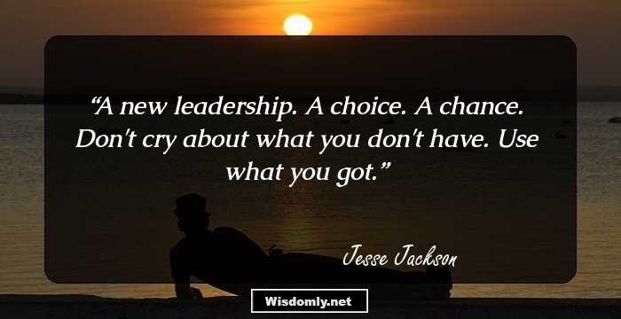 A new leadership. A choice. A chance. Don't cry about what you don't have. Use what you got.