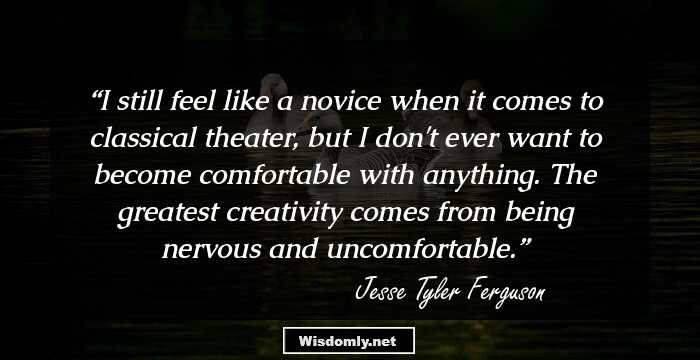 I still feel like a novice when it comes to classical theater, but I don't ever want to become comfortable with anything. The greatest creativity comes from being nervous and uncomfortable.