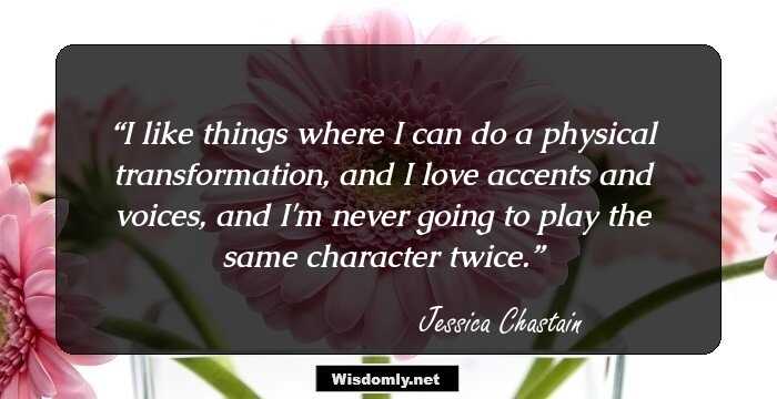 I like things where I can do a physical transformation, and I love accents and voices, and I'm never going to play the same character twice.