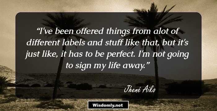 I've been offered things from alot of different labels and stuff like that, but it's just like, it has to be perfect. I'm not going to sign my life away.