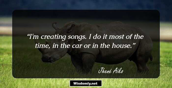 I'm creating songs. I do it most of the time, in the car or in the house.