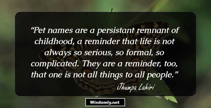 Pet names are a persistant remnant of childhood, a reminder that life is not always so serious, so formal, so complicated. They are a reminder, too, that one is not all things to all people.