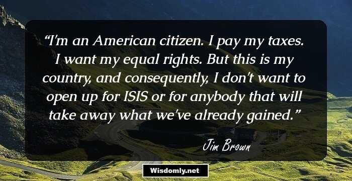 I'm an American citizen. I pay my taxes. I want my equal rights. But this is my country, and consequently, I don't want to open up for ISIS or for anybody that will take away what we've already gained.