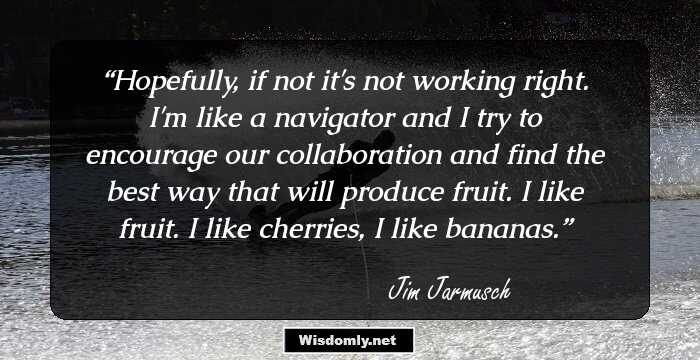 Hopefully, if not it's not working right. I'm like a navigator and I try to encourage our collaboration and find the best way that will produce fruit. I like fruit. I like cherries, I like bananas.