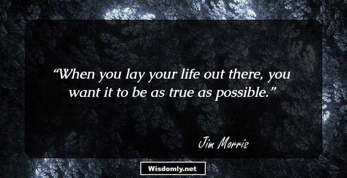 When you lay your life out there, you want it to be as true as possible.