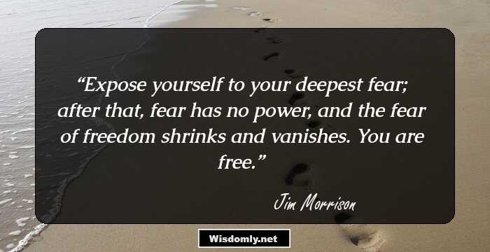 Expose yourself to your deepest fear; after that, fear has no power, and the fear of freedom shrinks and vanishes. You are free.