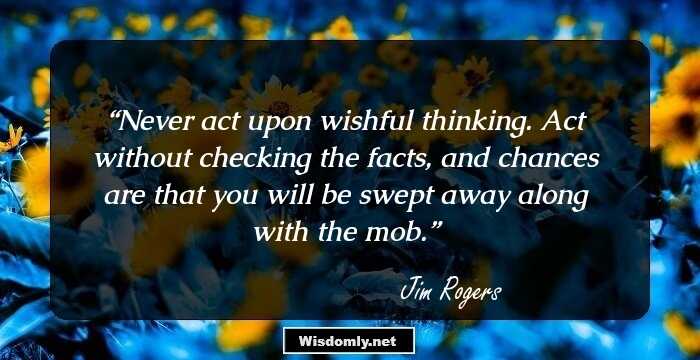 Never act upon wishful thinking. Act without checking the facts, and chances are that you will be swept away along with the mob.