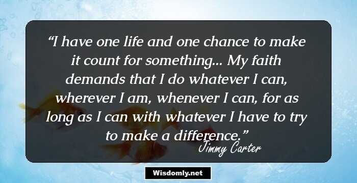 I have one life and one chance to make it count for something... My faith demands that I do whatever I can, wherever I am, whenever I can, for as long as I can with whatever I have to try to make a difference.