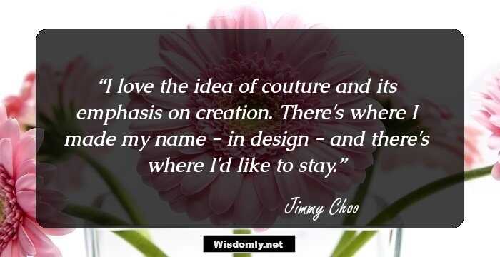 I love the idea of couture and its emphasis on creation. There's where I made my name - in design - and there's where I'd like to stay.