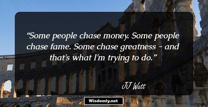 Some people chase money. Some people chase fame. Some chase greatness - and that's what I'm trying to do.