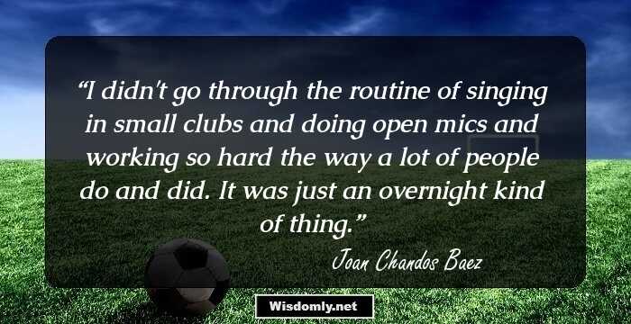 I didn't go through the routine of singing in small clubs and doing open mics and working so hard the way a lot of people do and did. It was just an overnight kind of thing.