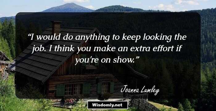 I would do anything to keep looking the job. I think you make an extra effort if you're on show.