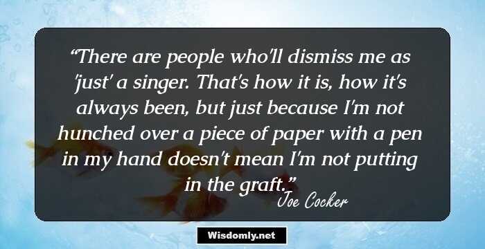 There are people who'll dismiss me as 'just' a singer. That's how it is, how it's always been, but just because I'm not hunched over a piece of paper with a pen in my hand doesn't mean I'm not putting in the graft.