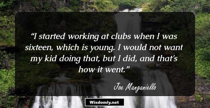 I started working at clubs when I was sixteen, which is young. I would not want my kid doing that, but I did, and that's how it went.