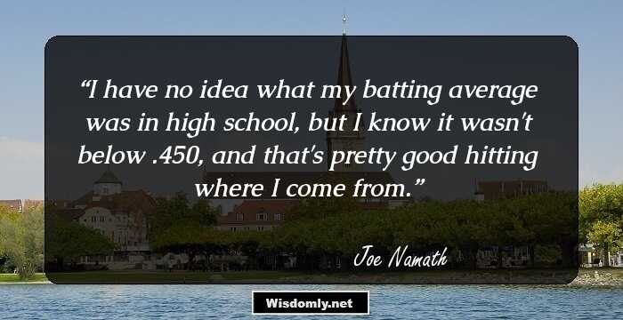 I have no idea what my batting average was in high school, but I know it wasn't below .450, and that's pretty good hitting where I come from.