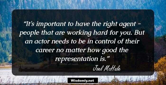 It's important to have the right agent - people that are working hard for you. But an actor needs to be in control of their career no matter how good the representation is.