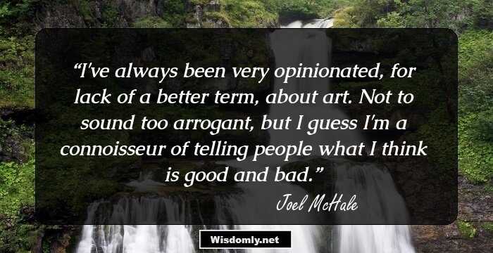 I've always been very opinionated, for lack of a better term, about art. Not to sound too arrogant, but I guess I'm a connoisseur of telling people what I think is good and bad.