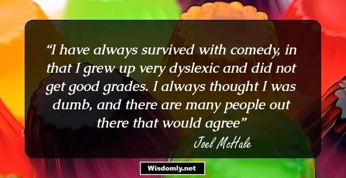 I have always survived with comedy, in that I grew up very dyslexic and did not get good grades. I always thought I was dumb, and there are many people out there that would agree