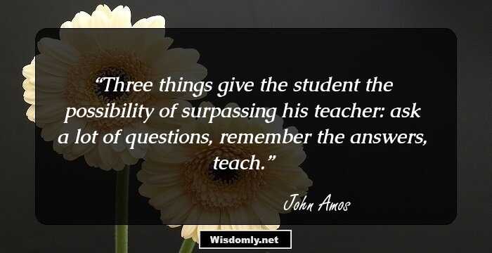 Three things give the student the possibility of surpassing his teacher: ask a lot of questions, remember the answers, teach.