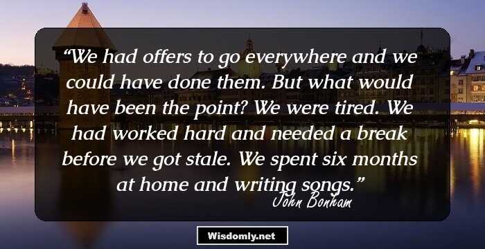 We had offers to go everywhere and we could have done them. But what would have been the point? We were tired. We had worked hard and needed a break before we got stale. We spent six months at home and writing songs.