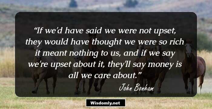 If we'd have said we were not upset, they would have thought we were so rich it meant nothing to us, and if we say we're upset about it, they'll say money is all we care about.