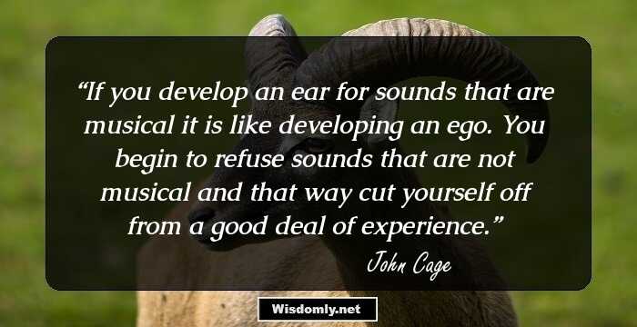 If you develop an ear for sounds that are musical it is like developing an ego. You begin to refuse sounds that are not musical and that way cut yourself off from a good deal of experience.