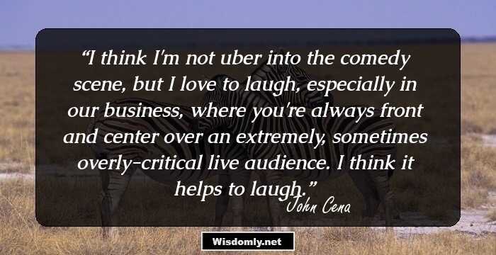 I think I'm not uber into the comedy scene, but I love to laugh, especially in our business, where you're always front and center over an extremely, sometimes overly-critical live audience. I think it helps to laugh.