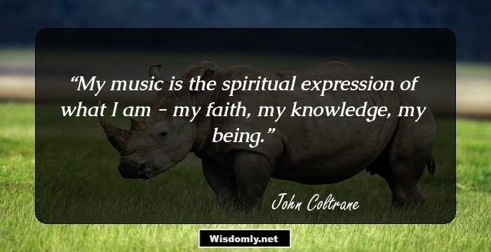 My music is the spiritual expression of what I am - my faith, my knowledge, my being.