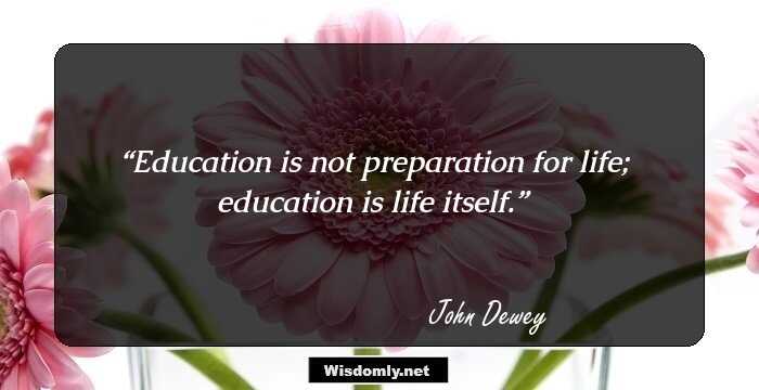 Education is not preparation for life; education is life itself.