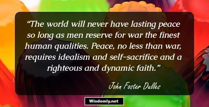 The world will never have lasting peace so long as men reserve for war the finest human qualities. Peace, no less than war, requires idealism and self-sacrifice and a righteous and dynamic faith.