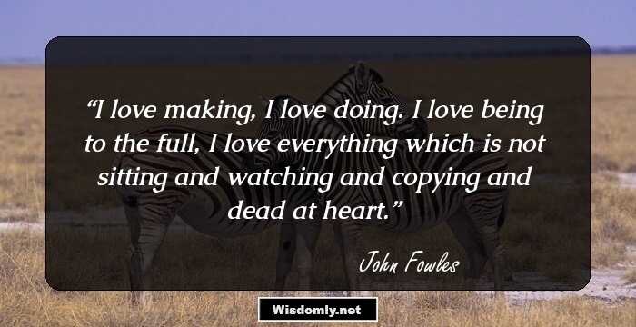 I love making, I love doing. I love being to the full, I love everything which is not sitting and watching and copying and dead at heart.