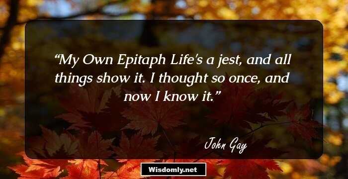 My Own Epitaph
Life's a jest, and all things show it.
I thought so once, and now I know it.