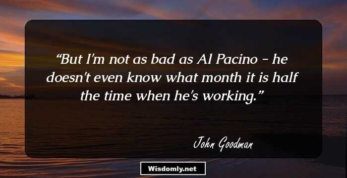 But I'm not as bad as Al Pacino - he doesn't even know what month it is half the time when he's working.