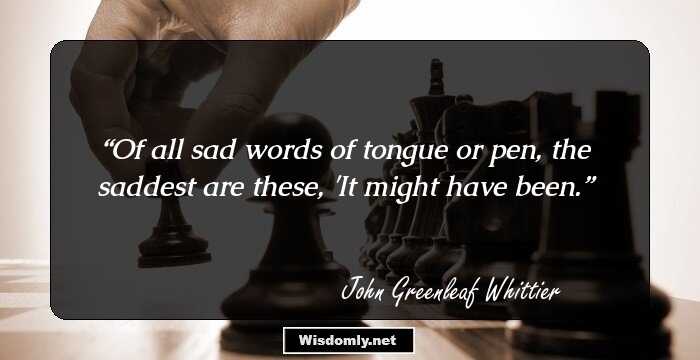 Of all sad words of tongue or pen, the saddest are these, 'It might have been.