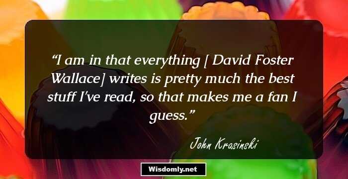 I am in that everything [ David Foster Wallace] writes is pretty much the best stuff I've read, so that makes me a fan I guess.