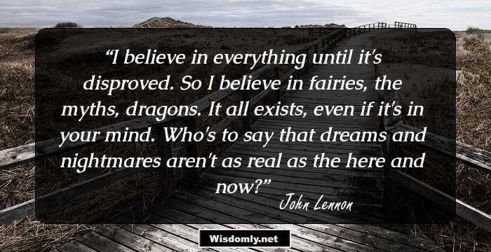 I believe in everything until it's disproved. So I believe in fairies, the myths, dragons. It all exists, even if it's in your mind. Who's to say that dreams and nightmares aren't as real as the here and now?