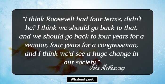 I think Roosevelt had four terms, didn't he? I think we should go back to that, and we should go back to four years for a senator, four years for a congressman, and I think we'd see a huge change in our society.