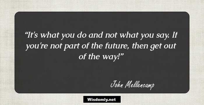 It's what you do and not what you say. If you're not part of the future, then get out of the way!