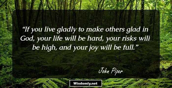 If you live gladly to make others glad in God, your life will be hard, your risks will be high, and your joy will be full.